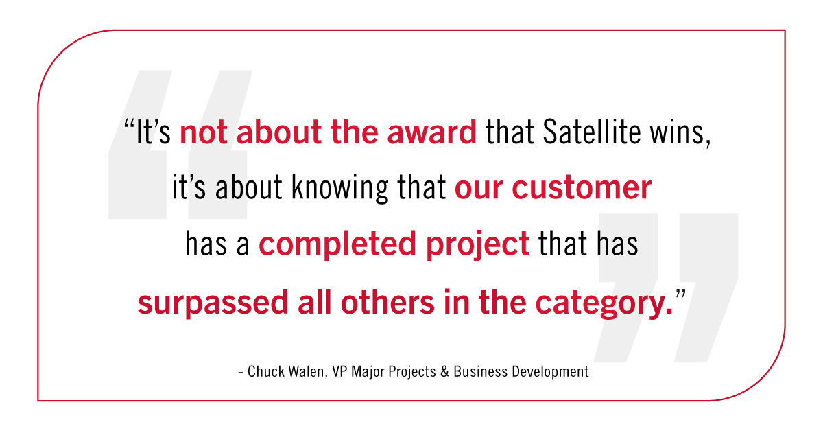 "It's not about the award that Satellite wins, it's about knowing that our customer has a completed project that has surpassed all others in the category." Chuck Whalen, VP Major Projects and Business Development.